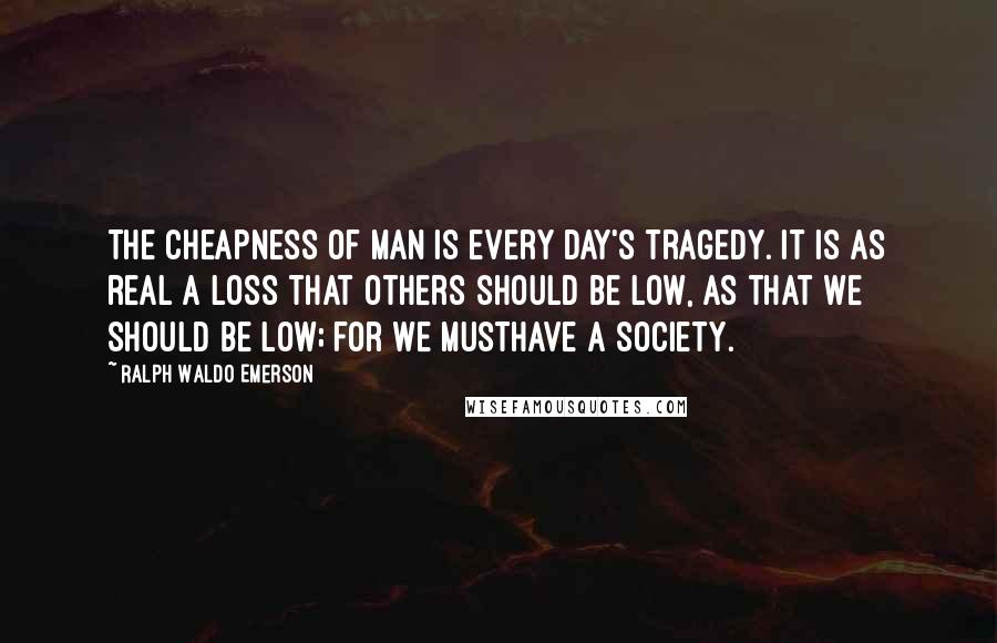 Ralph Waldo Emerson Quotes: The cheapness of man is every day's tragedy. It is as real a loss that others should be low, as that we should be low; for we musthave a society.