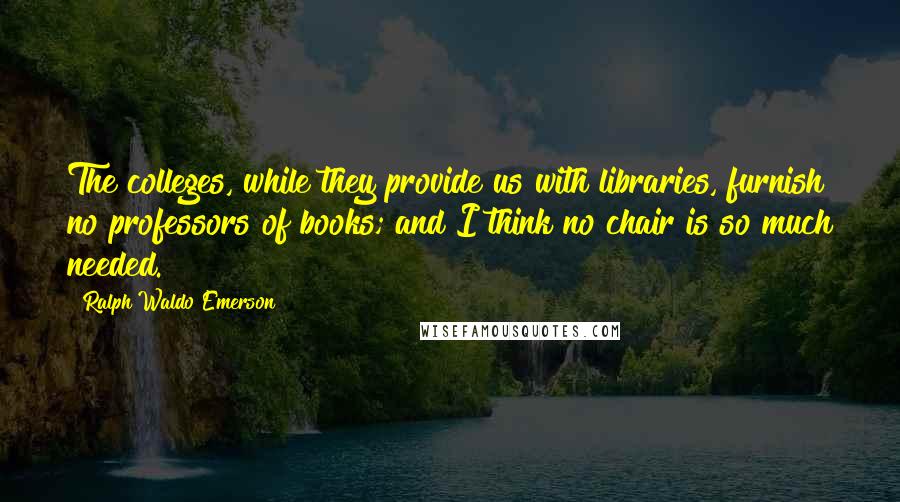 Ralph Waldo Emerson Quotes: The colleges, while they provide us with libraries, furnish no professors of books; and I think no chair is so much needed.