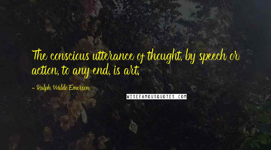 Ralph Waldo Emerson Quotes: The conscious utterance of thought, by speech or action, to any end, is art.