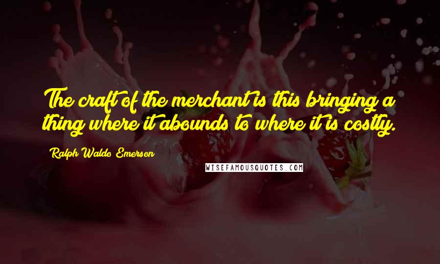 Ralph Waldo Emerson Quotes: The craft of the merchant is this bringing a thing where it abounds to where it is costly.