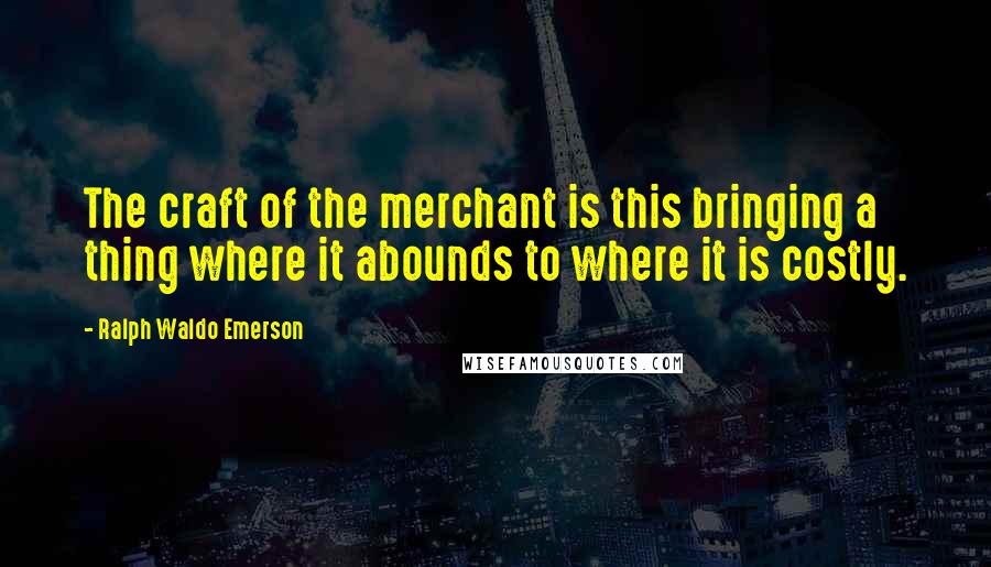 Ralph Waldo Emerson Quotes: The craft of the merchant is this bringing a thing where it abounds to where it is costly.