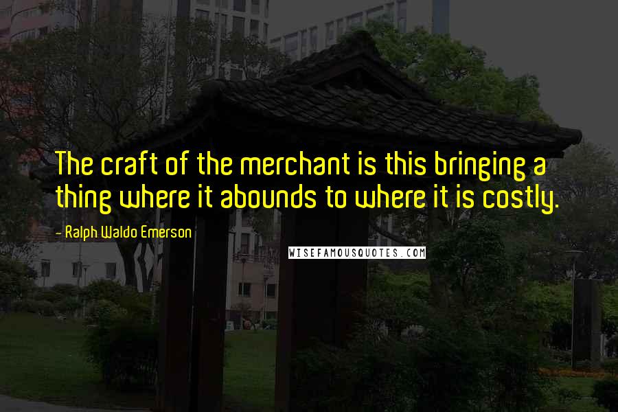 Ralph Waldo Emerson Quotes: The craft of the merchant is this bringing a thing where it abounds to where it is costly.