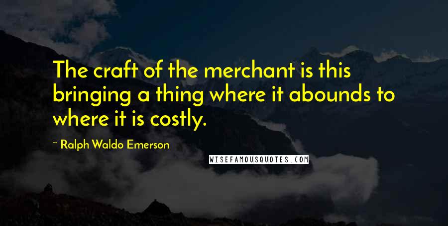 Ralph Waldo Emerson Quotes: The craft of the merchant is this bringing a thing where it abounds to where it is costly.