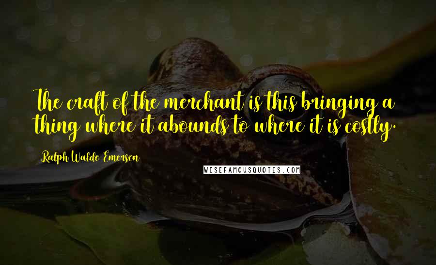 Ralph Waldo Emerson Quotes: The craft of the merchant is this bringing a thing where it abounds to where it is costly.