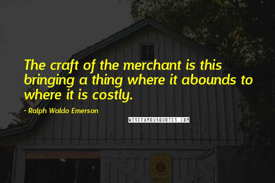 Ralph Waldo Emerson Quotes: The craft of the merchant is this bringing a thing where it abounds to where it is costly.