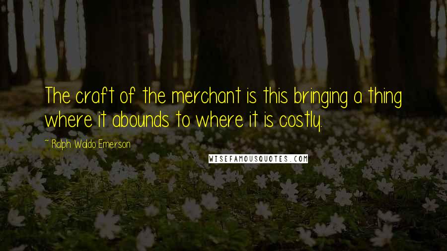 Ralph Waldo Emerson Quotes: The craft of the merchant is this bringing a thing where it abounds to where it is costly.