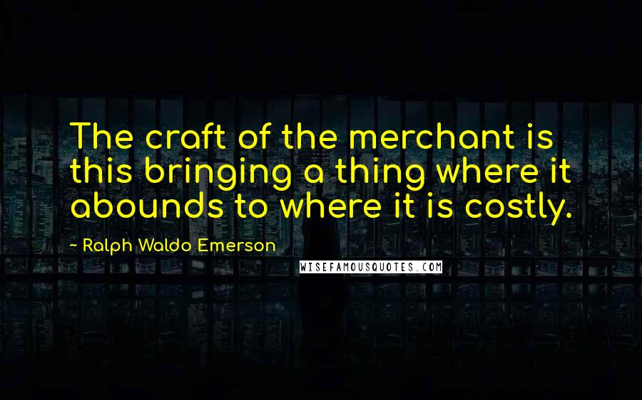 Ralph Waldo Emerson Quotes: The craft of the merchant is this bringing a thing where it abounds to where it is costly.