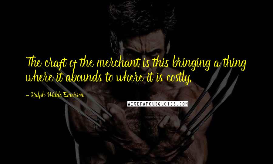 Ralph Waldo Emerson Quotes: The craft of the merchant is this bringing a thing where it abounds to where it is costly.