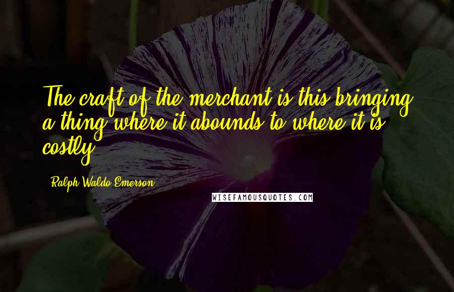 Ralph Waldo Emerson Quotes: The craft of the merchant is this bringing a thing where it abounds to where it is costly.