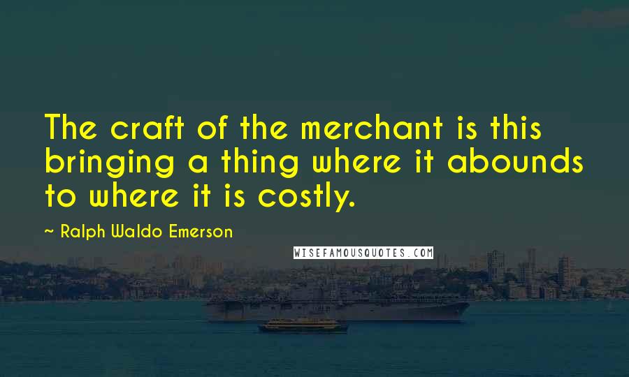 Ralph Waldo Emerson Quotes: The craft of the merchant is this bringing a thing where it abounds to where it is costly.