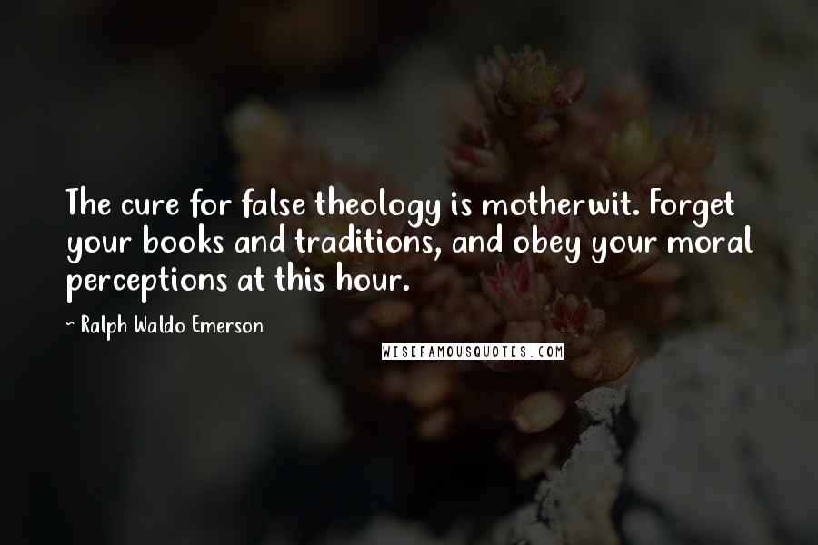 Ralph Waldo Emerson Quotes: The cure for false theology is motherwit. Forget your books and traditions, and obey your moral perceptions at this hour.