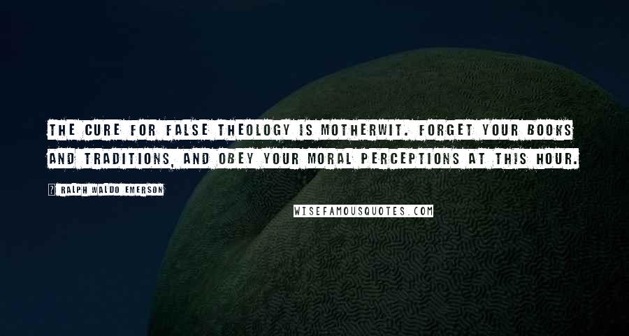 Ralph Waldo Emerson Quotes: The cure for false theology is motherwit. Forget your books and traditions, and obey your moral perceptions at this hour.