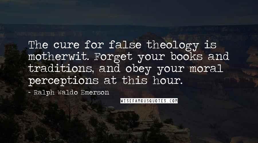 Ralph Waldo Emerson Quotes: The cure for false theology is motherwit. Forget your books and traditions, and obey your moral perceptions at this hour.