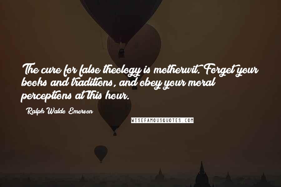 Ralph Waldo Emerson Quotes: The cure for false theology is motherwit. Forget your books and traditions, and obey your moral perceptions at this hour.