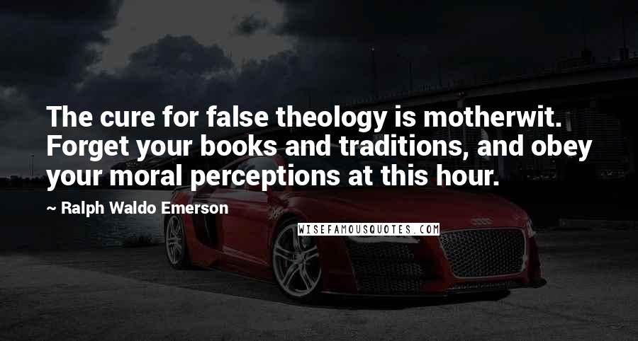Ralph Waldo Emerson Quotes: The cure for false theology is motherwit. Forget your books and traditions, and obey your moral perceptions at this hour.
