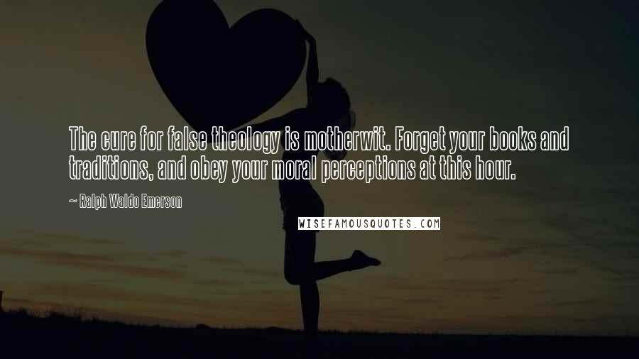 Ralph Waldo Emerson Quotes: The cure for false theology is motherwit. Forget your books and traditions, and obey your moral perceptions at this hour.