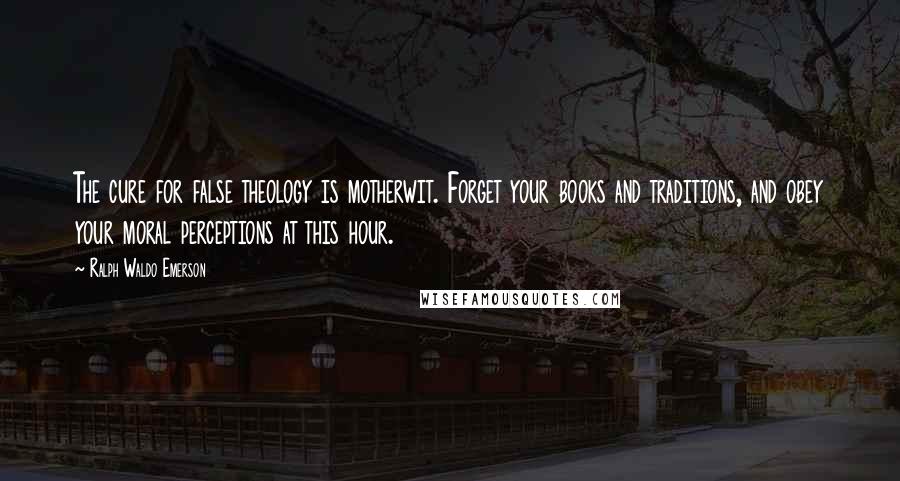 Ralph Waldo Emerson Quotes: The cure for false theology is motherwit. Forget your books and traditions, and obey your moral perceptions at this hour.