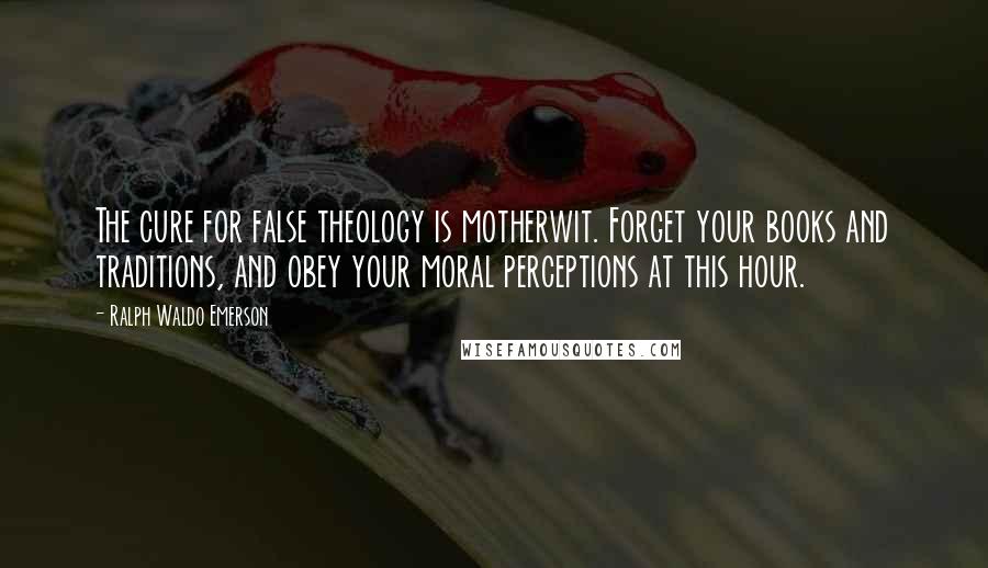 Ralph Waldo Emerson Quotes: The cure for false theology is motherwit. Forget your books and traditions, and obey your moral perceptions at this hour.