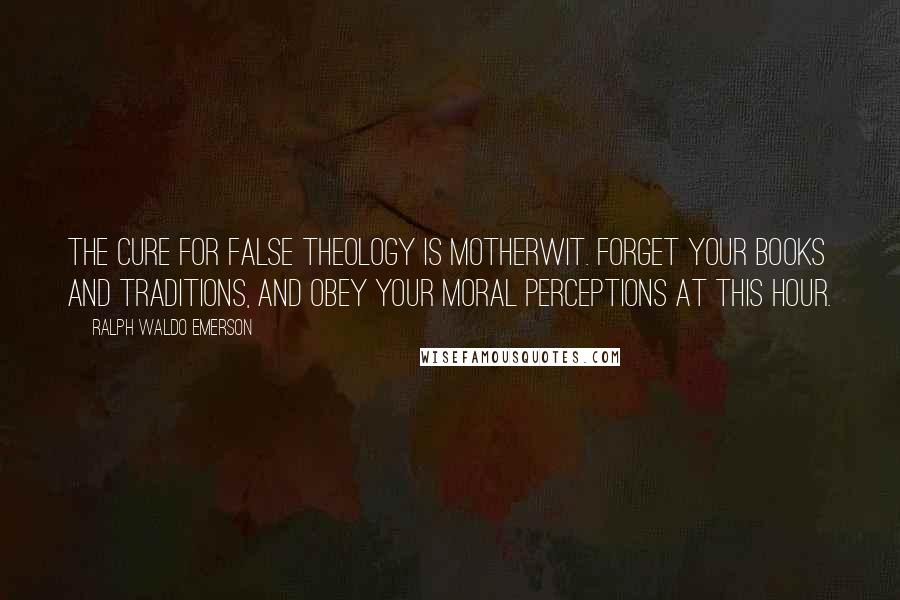 Ralph Waldo Emerson Quotes: The cure for false theology is motherwit. Forget your books and traditions, and obey your moral perceptions at this hour.