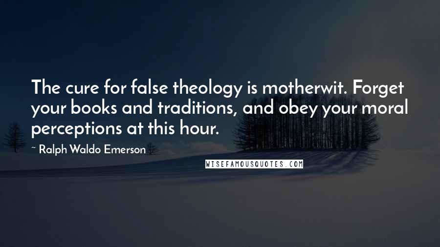 Ralph Waldo Emerson Quotes: The cure for false theology is motherwit. Forget your books and traditions, and obey your moral perceptions at this hour.