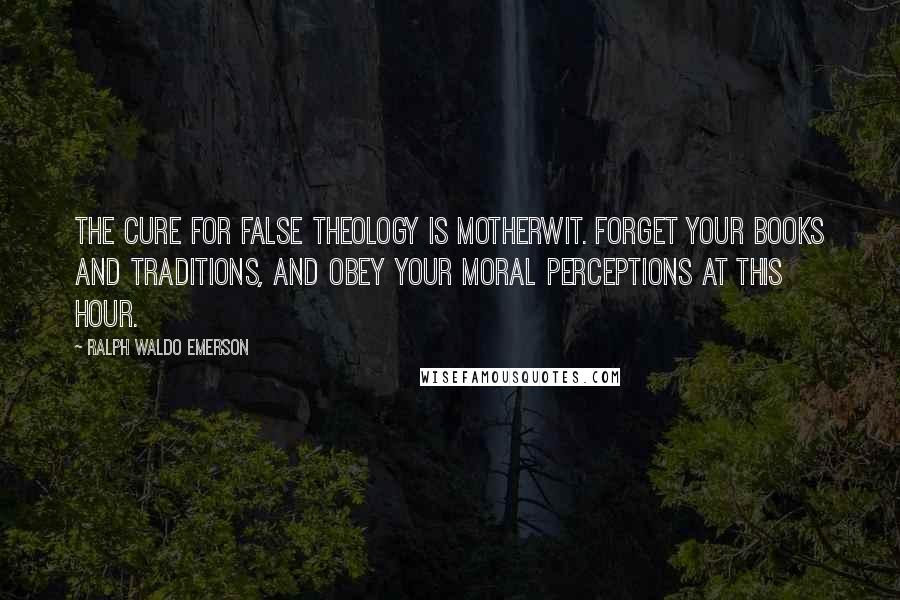 Ralph Waldo Emerson Quotes: The cure for false theology is motherwit. Forget your books and traditions, and obey your moral perceptions at this hour.