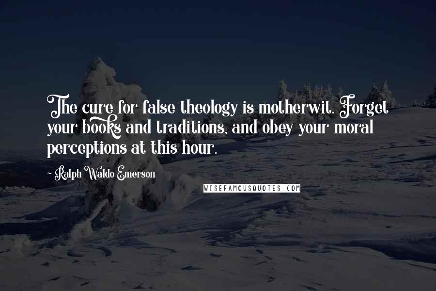 Ralph Waldo Emerson Quotes: The cure for false theology is motherwit. Forget your books and traditions, and obey your moral perceptions at this hour.