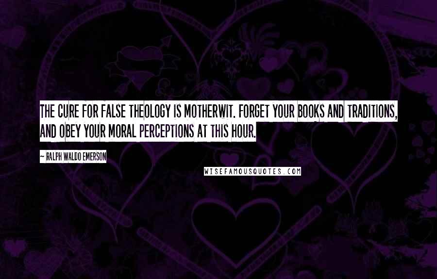 Ralph Waldo Emerson Quotes: The cure for false theology is motherwit. Forget your books and traditions, and obey your moral perceptions at this hour.