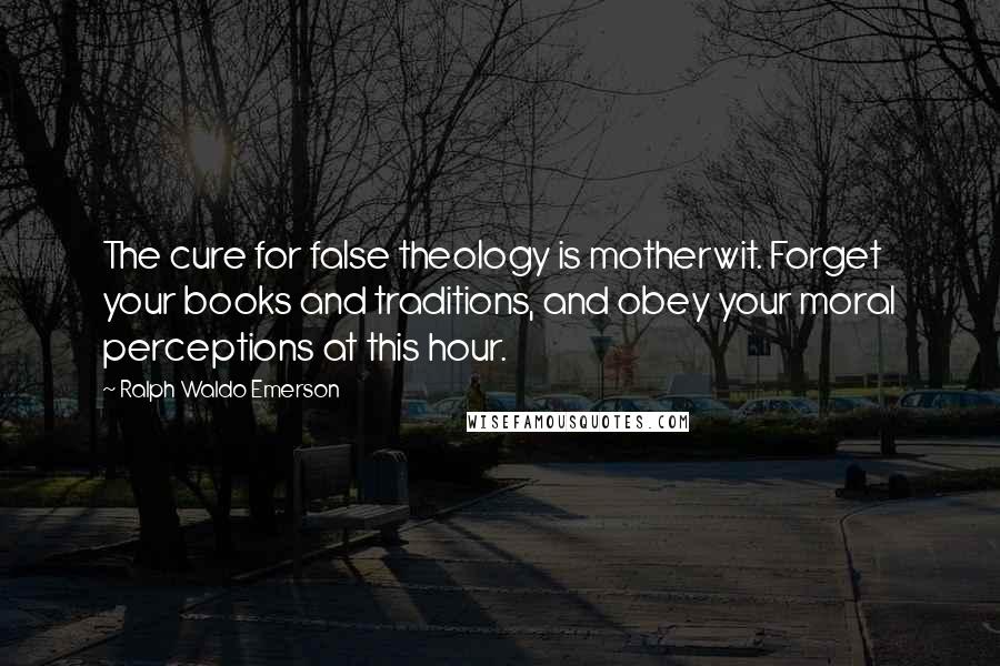 Ralph Waldo Emerson Quotes: The cure for false theology is motherwit. Forget your books and traditions, and obey your moral perceptions at this hour.