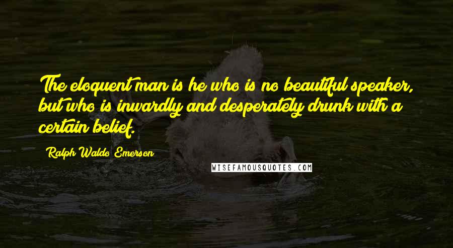 Ralph Waldo Emerson Quotes: The eloquent man is he who is no beautiful speaker, but who is inwardly and desperately drunk with a certain belief.