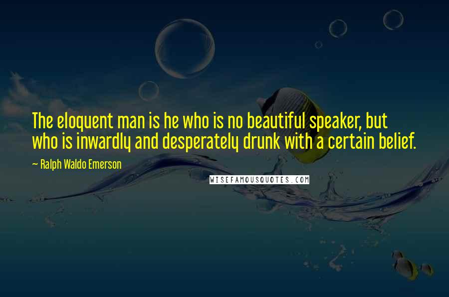 Ralph Waldo Emerson Quotes: The eloquent man is he who is no beautiful speaker, but who is inwardly and desperately drunk with a certain belief.