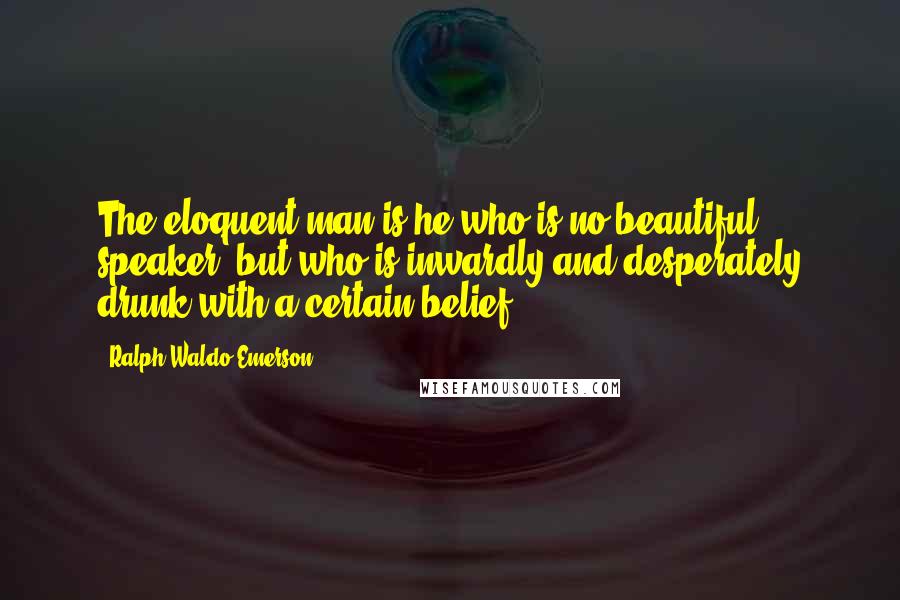 Ralph Waldo Emerson Quotes: The eloquent man is he who is no beautiful speaker, but who is inwardly and desperately drunk with a certain belief.