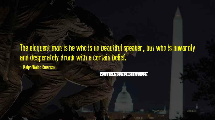Ralph Waldo Emerson Quotes: The eloquent man is he who is no beautiful speaker, but who is inwardly and desperately drunk with a certain belief.