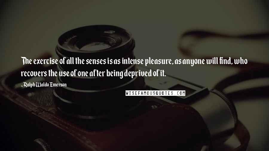 Ralph Waldo Emerson Quotes: The exercise of all the senses is as intense pleasure, as anyone will find, who recovers the use of one after being deprived of it.