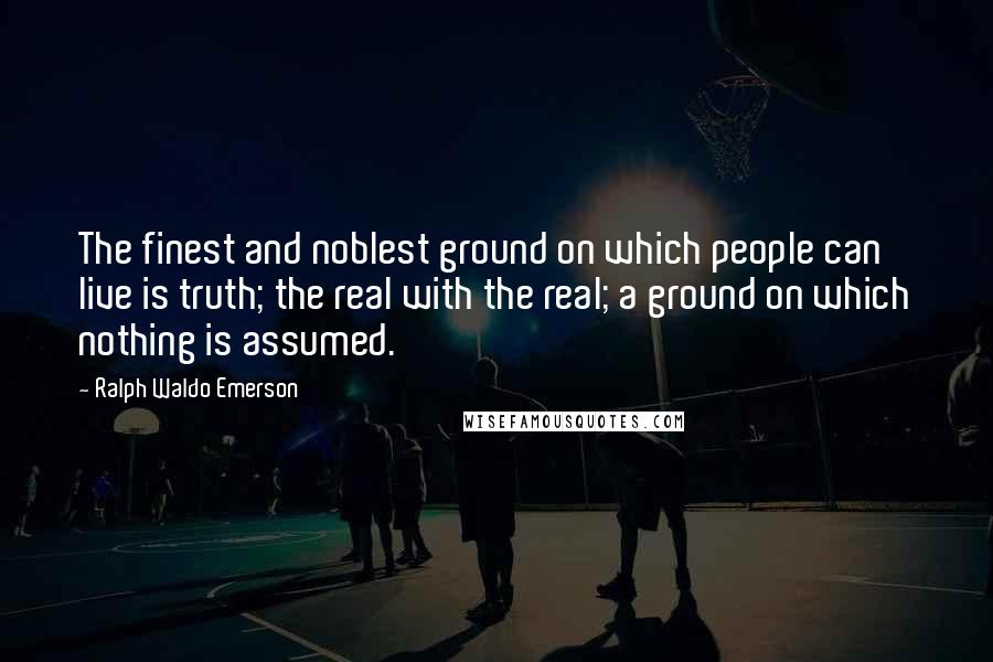 Ralph Waldo Emerson Quotes: The finest and noblest ground on which people can live is truth; the real with the real; a ground on which nothing is assumed.