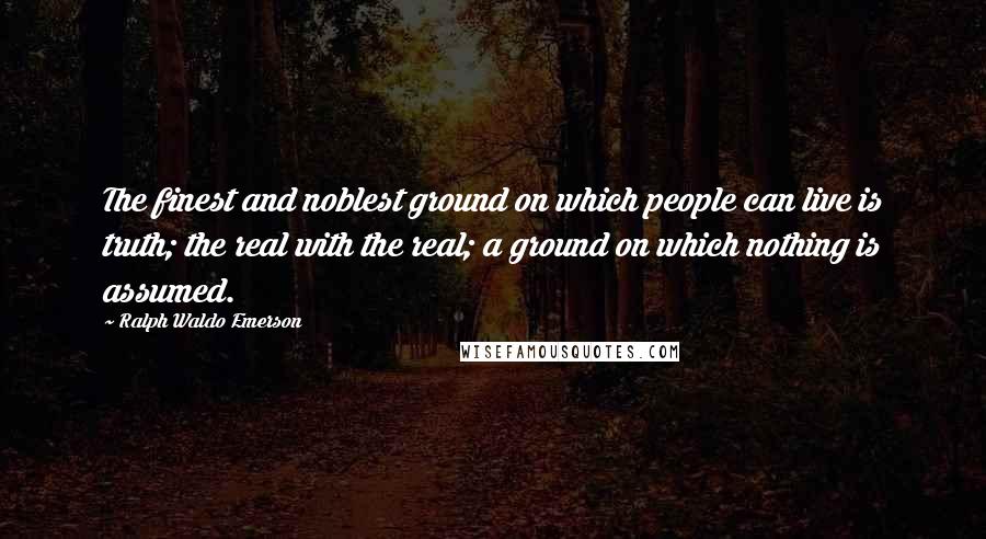 Ralph Waldo Emerson Quotes: The finest and noblest ground on which people can live is truth; the real with the real; a ground on which nothing is assumed.