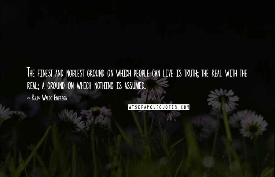 Ralph Waldo Emerson Quotes: The finest and noblest ground on which people can live is truth; the real with the real; a ground on which nothing is assumed.