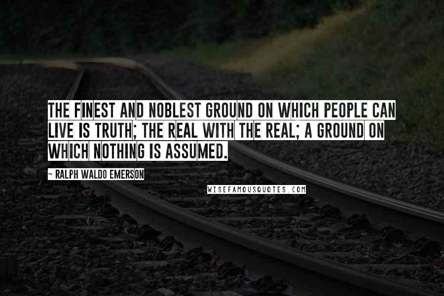 Ralph Waldo Emerson Quotes: The finest and noblest ground on which people can live is truth; the real with the real; a ground on which nothing is assumed.