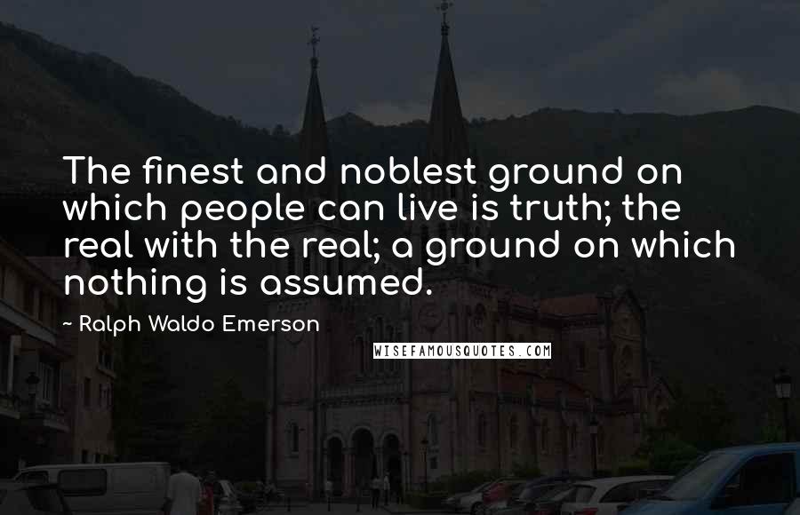 Ralph Waldo Emerson Quotes: The finest and noblest ground on which people can live is truth; the real with the real; a ground on which nothing is assumed.