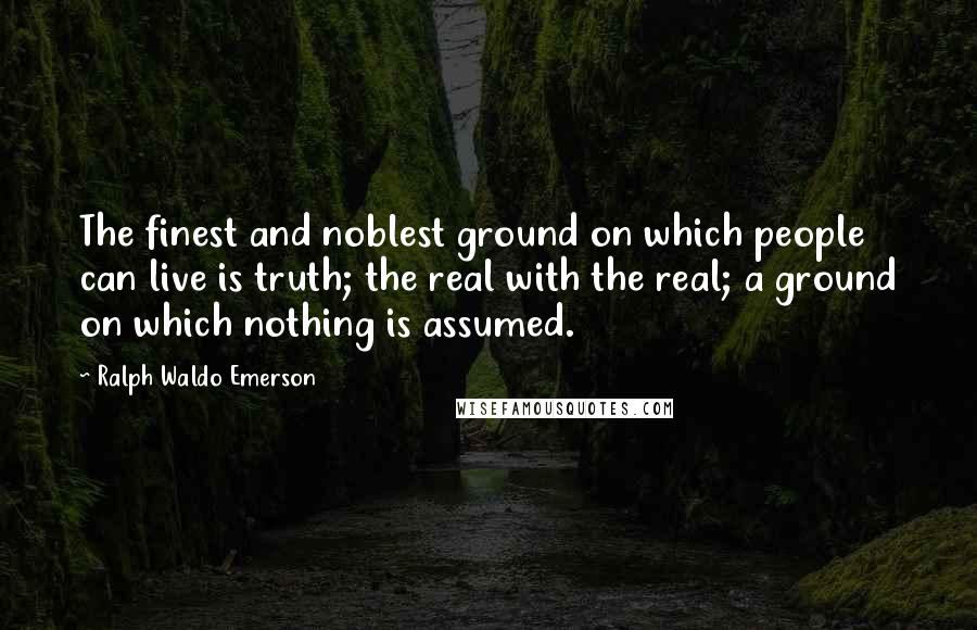 Ralph Waldo Emerson Quotes: The finest and noblest ground on which people can live is truth; the real with the real; a ground on which nothing is assumed.