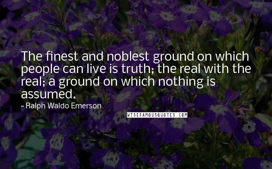 Ralph Waldo Emerson Quotes: The finest and noblest ground on which people can live is truth; the real with the real; a ground on which nothing is assumed.