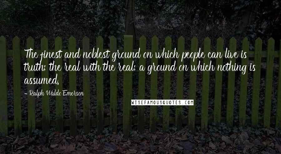 Ralph Waldo Emerson Quotes: The finest and noblest ground on which people can live is truth; the real with the real; a ground on which nothing is assumed.