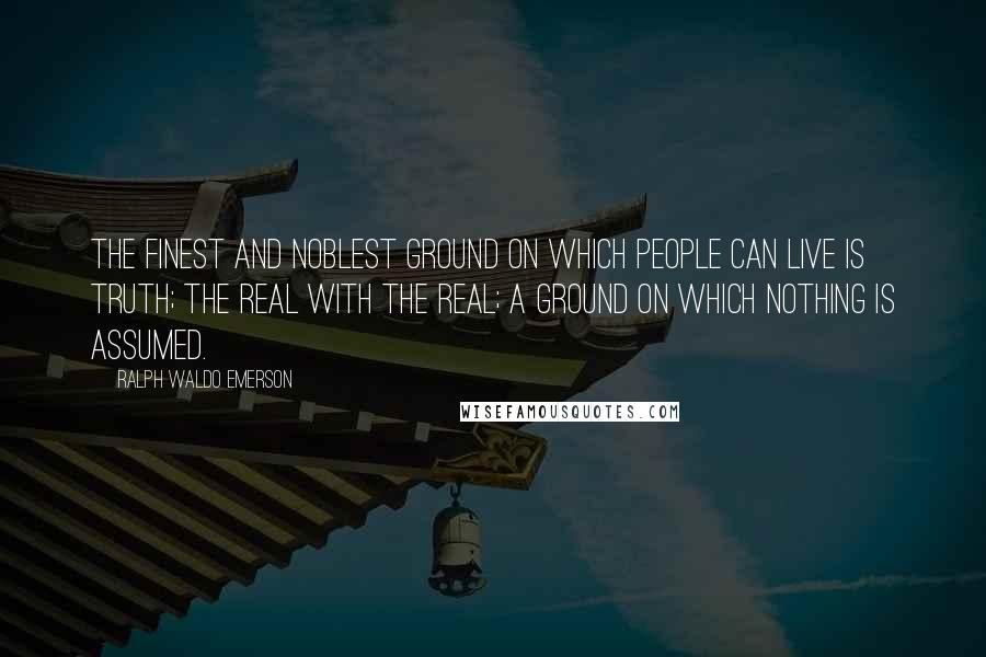 Ralph Waldo Emerson Quotes: The finest and noblest ground on which people can live is truth; the real with the real; a ground on which nothing is assumed.