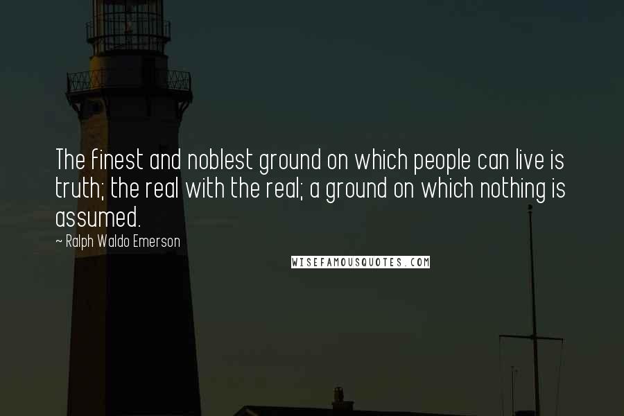 Ralph Waldo Emerson Quotes: The finest and noblest ground on which people can live is truth; the real with the real; a ground on which nothing is assumed.