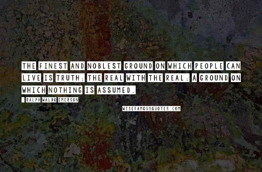 Ralph Waldo Emerson Quotes: The finest and noblest ground on which people can live is truth; the real with the real; a ground on which nothing is assumed.