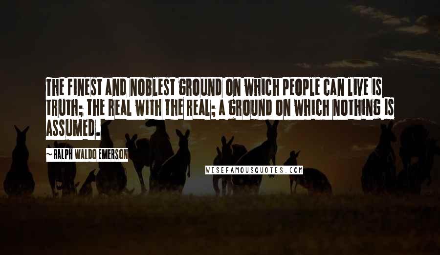 Ralph Waldo Emerson Quotes: The finest and noblest ground on which people can live is truth; the real with the real; a ground on which nothing is assumed.