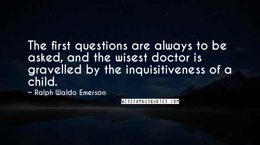 Ralph Waldo Emerson Quotes: The first questions are always to be asked, and the wisest doctor is gravelled by the inquisitiveness of a child.