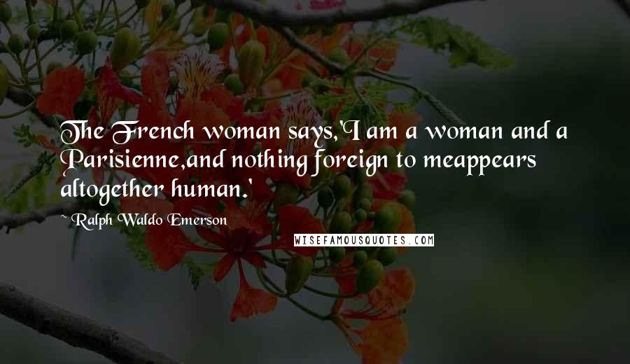 Ralph Waldo Emerson Quotes: The French woman says,'I am a woman and a Parisienne,and nothing foreign to meappears altogether human.'