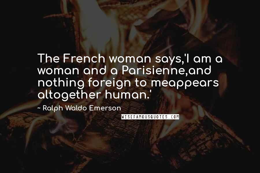 Ralph Waldo Emerson Quotes: The French woman says,'I am a woman and a Parisienne,and nothing foreign to meappears altogether human.'