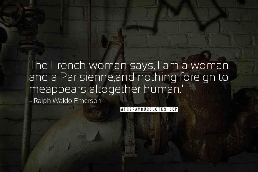 Ralph Waldo Emerson Quotes: The French woman says,'I am a woman and a Parisienne,and nothing foreign to meappears altogether human.'
