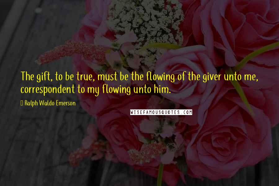 Ralph Waldo Emerson Quotes: The gift, to be true, must be the flowing of the giver unto me, correspondent to my flowing unto him.